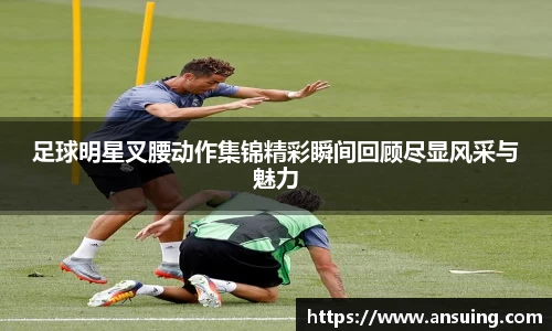 足球明星叉腰动作集锦精彩瞬间回顾尽显风采与魅力